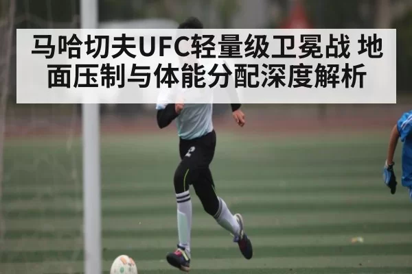 马哈切夫UFC轻量级卫冕战 地面压制与体能分配深度解析